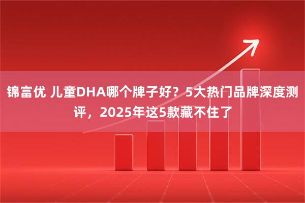 锦富优 儿童DHA哪个牌子好?5大热门品牌深度测评,2025年这5款藏不住了