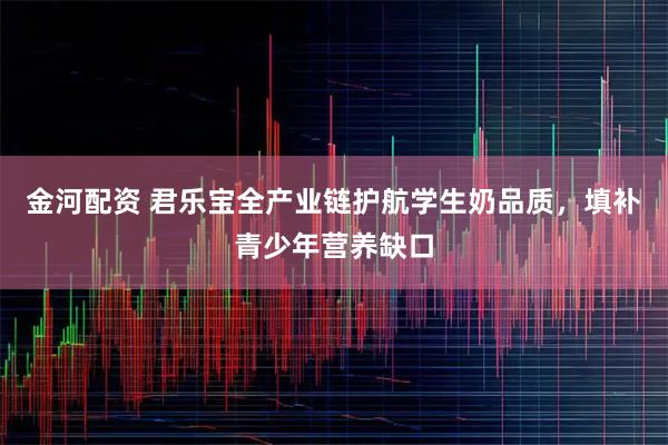 金河配资 君乐宝全产业链护航学生奶品质,填补青少年营养缺口