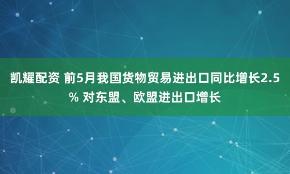凯耀配资 前5月我国货物贸易进出口同比增长2.5% 对东盟、欧盟进出口增长
