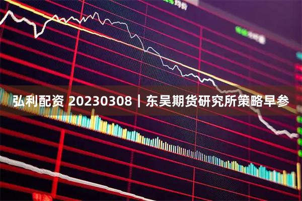 弘利配资 20230308|东吴期货研究所策略早参