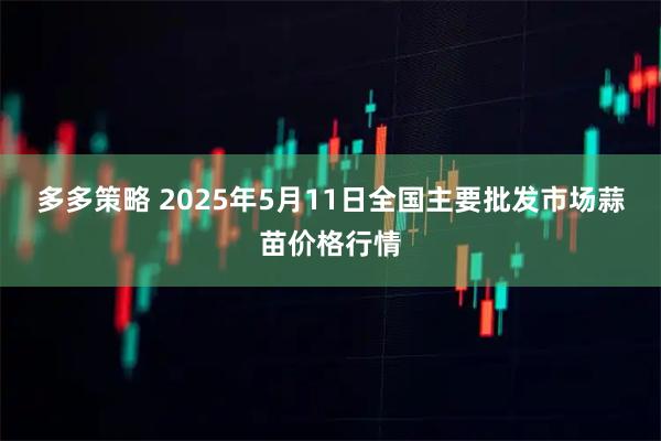 多多策略 2025年5月11日全国主要批发市场蒜苗价格行情