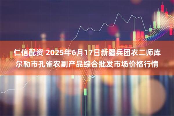 仁信配资 2025年6月17日新疆兵团农二师库尔勒市孔雀农副产品综合批发市场价格行情