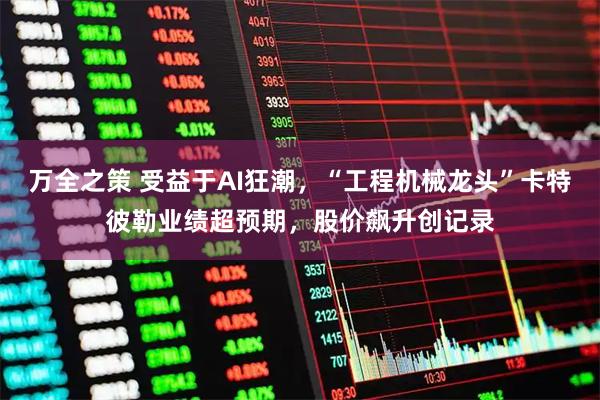 万全之策 受益于AI狂潮,“工程机械龙头”卡特彼勒业绩超预期,股价飙升创记录