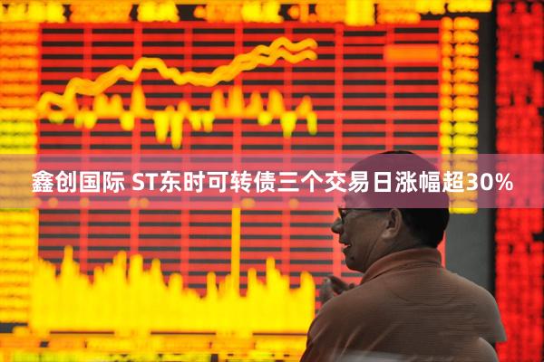 鑫创国际 ST东时可转债三个交易日涨幅超30%