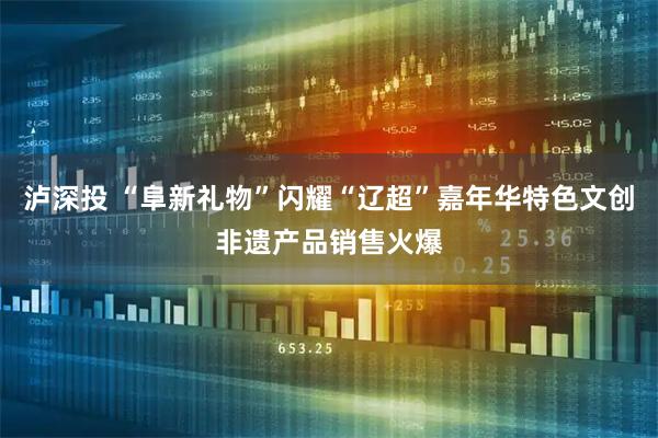 泸深投 “阜新礼物”闪耀“辽超”嘉年华特色文创非遗产品销售火爆