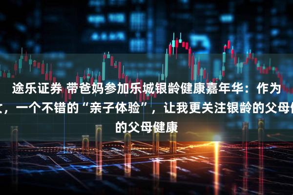 途乐证券 带爸妈参加乐城银龄健康嘉年华:作为子女,一个不错的“亲子体验”,让我更关注银龄的父母健康