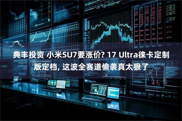 典丰投资 小米SU7要涨价? 17 Ultra徕卡定制版定档, 这波全赛道偷袭真太狠了