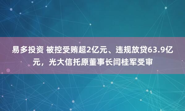 易多投资 被控受贿超2亿元、违规放贷63.9亿元，光大信托原董事长闫桂军受审