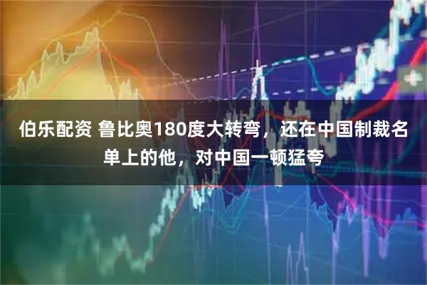 伯乐配资 鲁比奥180度大转弯,还在中国制裁名单上的他,对中国一顿猛夸