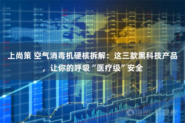 上尚策 空气消毒机硬核拆解：这三款黑科技产品，让你的呼吸“医疗级”安全
