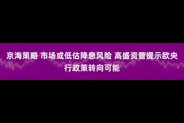 京海策略 市场或低估降息风险 高盛资管提示欧央行政策转向可能