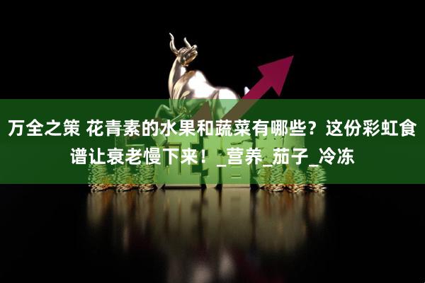 万全之策 花青素的水果和蔬菜有哪些？这份彩虹食谱让衰老慢下来！_营养_茄子_冷冻