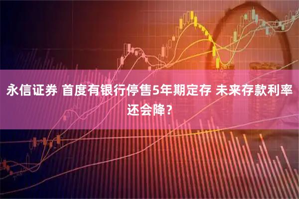永信证券 首度有银行停售5年期定存 未来存款利率还会降？