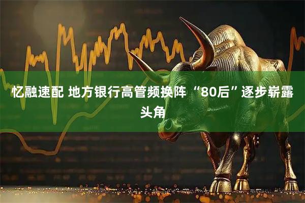忆融速配 地方银行高管频换阵 “80后”逐步崭露头角