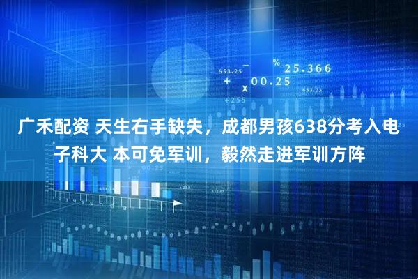 广禾配资 天生右手缺失，成都男孩638分考入电子科大 本可免军训，毅然走进军训方阵